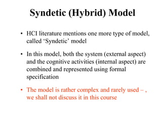 Syndetic (Hybrid) Model
• HCI literature mentions one more type of model,
called ‘Syndetic’ model
• In this model, both the system (external aspect)
and the cognitive activities (internal aspect) are
combined and represented using formal
specification
• The model is rather complex and rarely used – ,
we shall not discuss it in this course
 