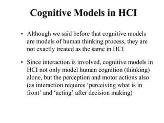 Cognitive Models in HCI
• Although we said before that cognitive models
are models of human thinking process, they are
not exactly treated as the same in HCI
• Since interaction is involved, cognitive models in
HCI not only model human cognition (thinking)
alone, but the perception and motor actions also
(as interaction requires ‘perceiving what is in
front’ and ‘acting’ after decision making)
 