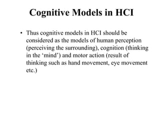 Cognitive Models in HCI
• Thus cognitive models in HCI should be
considered as the models of human perception
(perceiving the surrounding), cognition (thinking
in the ‘mind’) and motor action (result of
thinking such as hand movement, eye movement
etc.)
 