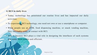 1) HCI in daily lives
• Today, technology has penetrated our routine lives and has impacted our daily
activities.
• To experience HCI technology, one need not own or use a smartphone or computer.
• When people use an ATM, food dispensing machine, or snack vending machine,
they inevitably come in contact with HCI.
• This is because HCI plays a vital role in designing the interfaces of such systems
that make them usable and efficient.
2 February 2023 16
Meghana Pujar
 