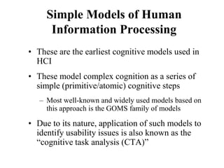 Simple Models of Human
Information Processing
• These are the earliest cognitive models used in
HCI
• These model complex cognition as a series of
simple (primitive/atomic) cognitive steps
– Most well-known and widely used models based on
this approach is the GOMS family of models
• Due to its nature, application of such models to
identify usability issues is also known as the
“cognitive task analysis (CTA)”
 