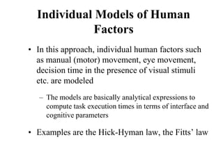 Individual Models of Human
Factors
• In this approach, individual human factors such
as manual (motor) movement, eye movement,
decision time in the presence of visual stimuli
etc. are modeled
– The models are basically analytical expressions to
compute task execution times in terms of interface and
cognitive parameters
• Examples are the Hick-Hyman law, the Fitts’ law
 