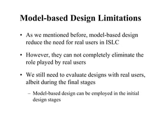 Model-based Design Limitations
• As we mentioned before, model-based design
reduce the need for real users in ISLC
• However, they can not completely eliminate the
role played by real users
• We still need to evaluate designs with real users,
albeit during the final stages
– Model-based design can be employed in the initial
design stages
 