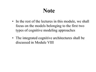 Note
• In the rest of the lectures in this module, we shall
focus on the models belonging to the first two
types of cognitive modeling approaches
• The integrated cognitive architectures shall be
discussed in Module VIII
 