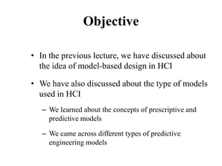 Objective
• In the previous lecture, we have discussed about
the idea of model-based design in HCI
• We have also discussed about the type of models
used in HCI
– We learned about the concepts of prescriptive and
predictive models
– We came across different types of predictive
engineering models
 