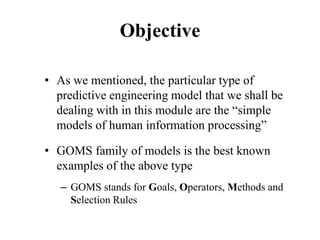 Objective
• As we mentioned, the particular type of
predictive engineering model that we shall be
dealing with in this module are the “simple
models of human information processing”
• GOMS family of models is the best known
examples of the above type
– GOMS stands for Goals, Operators, Methods and
Selection Rules
 