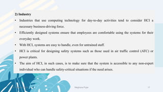 2) Industry
• Industries that use computing technology for day-to-day activities tend to consider HCI a
necessary business-driving force.
• Efficiently designed systems ensure that employees are comfortable using the systems for their
everyday work.
• With HCI, systems are easy to handle, even for untrained staff.
• HCI is critical for designing safety systems such as those used in air traffic control (ATC) or
power plants.
• The aim of HCI, in such cases, is to make sure that the system is accessible to any non-expert
individual who can handle safety-critical situations if the need arises.
2 February 2023 17
Meghana Pujar
 