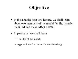 Objective
• In this and the next two lecture, we shall learn
about two members of the model family, namely
the KLM and the (CMN)GOMS
• In particular, we shall learn
– The idea of the models
– Application of the model in interface design
 