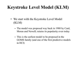 Keystroke Level Model (KLM)
• We start with the Keystroke Level Model
(KLM)
– The model was proposed way back in 1980 by Card,
Moran and Newell; retains its popularity even today
– This is the earliest model to be proposed in the
GOMS family (and one of the first predictive models
in HCI)
 