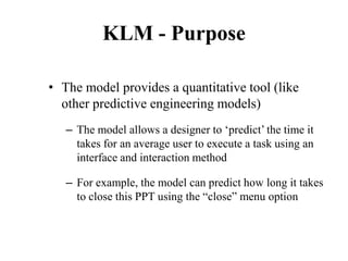 KLM - Purpose
• The model provides a quantitative tool (like
other predictive engineering models)
– The model allows a designer to ‘predict’ the time it
takes for an average user to execute a task using an
interface and interaction method
– For example, the model can predict how long it takes
to close this PPT using the “close” menu option
 