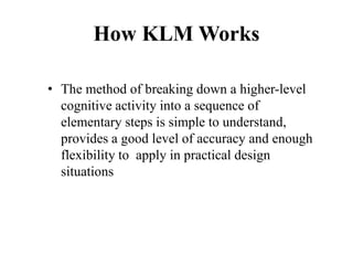 How KLM Works
• The method of breaking down a higher-level
cognitive activity into a sequence of
elementary steps is simple to understand,
provides a good level of accuracy and enough
flexibility to apply in practical design
situations
 