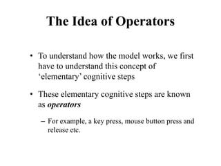 The Idea of Operators
• To understand how the model works, we first
have to understand this concept of
‘elementary’ cognitive steps
• These elementary cognitive steps are known
as operators
– For example, a key press, mouse button press and
release etc.
 