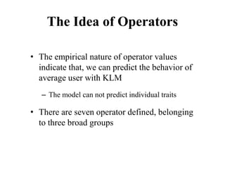 The Idea of Operators
• The empirical nature of operator values
indicate that, we can predict the behavior of
average user with KLM
– The model can not predict individual traits
• There are seven operator defined, belonging
to three broad groups
 