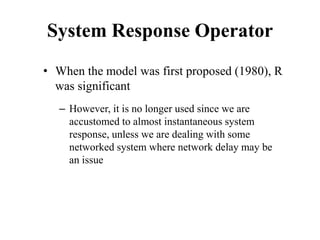 System Response Operator
• When the model was first proposed (1980), R
was significant
– However, it is no longer used since we are
accustomed to almost instantaneous system
response, unless we are dealing with some
networked system where network delay may be
an issue
 