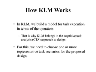 How KLM Works
• In KLM, we build a model for task execution
in terms of the operators
– That is why KLM belongs to the cognitive task
analysis (CTA) approach to design
• For this, we need to choose one or more
representative task scenarios for the proposed
design
 