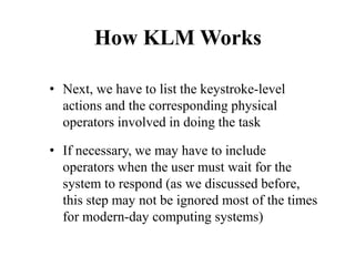 How KLM Works
• Next, we have to list the keystroke-level
actions and the corresponding physical
operators involved in doing the task
• If necessary, we may have to include
operators when the user must wait for the
system to respond (as we discussed before,
this step may not be ignored most of the times
for modern-day computing systems)
 