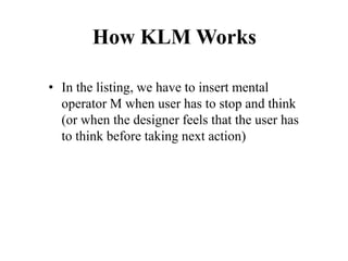 How KLM Works
• In the listing, we have to insert mental
operator M when user has to stop and think
(or when the designer feels that the user has
to think before taking next action)
 