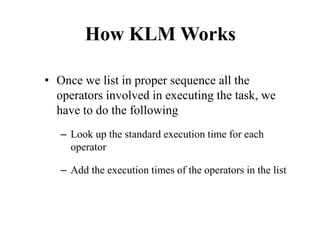 How KLM Works
• Once we list in proper sequence all the
operators involved in executing the task, we
have to do the following
– Look up the standard execution time for each
operator
– Add the execution times of the operators in the list
 