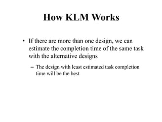 How KLM Works
• If there are more than one design, we can
estimate the completion time of the same task
with the alternative designs
– The design with least estimated task completion
time will be the best
 