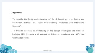 Objectives
• To provide the basic understanding of the different ways to design and
evaluation methods of "Good/User-Friendly Intercases and Interactive
Systems".
• To provide the basic understanding of the design techniques and tools for
building HCI Systems with respect to Effective Interfaces and Affective
User Experiences.
2 February 2023 2
Meghana Pujar
 