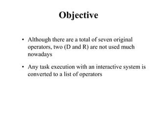 Objective
• Although there are a total of seven original
operators, two (D and R) are not used much
nowadays
• Any task execution with an interactive system is
converted to a list of operators
 