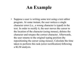 An Example
• Suppose a user is writing some text using a text editor
program. At some instant, the user notices a single
character error (i.e., a wrong character is typed) in the
text. In order to rectify it, the user moves the cursor to
the location of the character (using mouse), deletes the
character and retypes the correct character. Afterwards,
the user returns to the original typing position (by
repositioning the cursor using mouse). Calculate the time
taken to perform this task (error rectification) following
a KLM analysis.
 