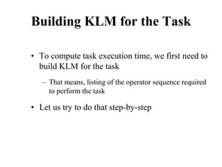 Building KLM for the Task
• To compute task execution time, we first need to
build KLM for the task
– That means, listing of the operator sequence required
to perform the task
• Let us try to do that step-by-step
 