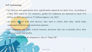 IoT technology
• IoT devices and applications have significantly impacted our daily lives. According to
a May 2022 report by IoT Analytics, global IoT endpoints are expected to reach 14.4
billion in 2022 and grow to 27 billion (approx.) by 2025.
• As users interact with such devices, they tend to collect their data, which helps
understand different user interaction patterns.
• IoT companies can make critical business decisions that can eventually drive their
future revenues and profits.
• Another HCI-related development is that of ‘Paper ID’.
2 February 2023 21
Meghana Pujar
 