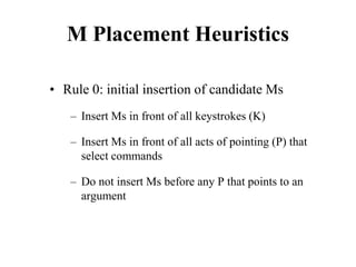 M Placement Heuristics
• Rule 0: initial insertion of candidate Ms
– Insert Ms in front of all keystrokes (K)
– Insert Ms in front of all acts of pointing (P) that
select commands
– Do not insert Ms before any P that points to an
argument
 