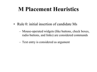 M Placement Heuristics
• Rule 0: initial insertion of candidate Ms
– Mouse-operated widgets (like buttons, check boxes,
radio buttons, and links) are considered commands
– Text entry is considered as argument
 