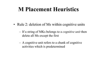 M Placement Heuristics
• Rule 2: deletion of Ms within cognitive units
– If a string of MKs belongs to a cognitive unit then
delete all Ms except the first
– A cognitive unit refers to a chunk of cognitive
activities which is predetermined
 