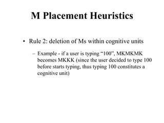 M Placement Heuristics
• Rule 2: deletion of Ms within cognitive units
– Example - if a user is typing “100”, MKMKMK
becomes MKKK (since the user decided to type 100
before starts typing, thus typing 100 constitutes a
cognitive unit)
 