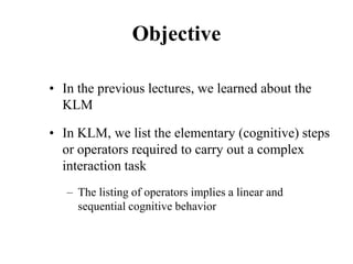 Objective
• In the previous lectures, we learned about the
KLM
• In KLM, we list the elementary (cognitive) steps
or operators required to carry out a complex
interaction task
– The listing of operators implies a linear and
sequential cognitive behavior
 