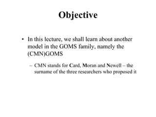 Objective
• In this lecture, we shall learn about another
model in the GOMS family, namely the
(CMN)GOMS
– CMN stands for Card, Moran and Newell – the
surname of the three researchers who proposed it
 