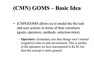 (CMN) GOMS – Basic Idea
• (CMN)GOMS allows us to model the the task
and user actions in terms of four constructs
(goals, operators, methods, selection rules)
– Operators: elementary acts that change user’s mental
(cognitive) state or task environment. This is similar
to the operators we have encountered in KLM, but
here the concept is more general
 