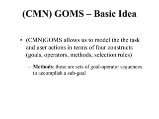 (CMN) GOMS – Basic Idea
• (CMN)GOMS allows us to model the the task
and user actions in terms of four constructs
(goals, operators, methods, selection rules)
– Methods: these are sets of goal-operator sequences
to accomplish a sub-goal
 