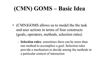 (CMN) GOMS – Basic Idea
• (CMN)GOMS allows us to model the the task
and user actions in terms of four constructs
(goals, operators, methods, selection rules)
– Selection rules: sometimes there can be more than
one method to accomplice a goal. Selection rules
provide a mechanism to decide among the methods in
a particular context of interaction
 