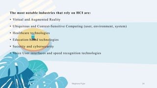 2 February 2023 24
The most notable industries that rely on HCI are:
• Virtual and Augmented Reality
• Ubiquitous and Context-Sensitive Computing (user, environment, system)
• Healthcare technologies
• Education-based technologies
• Security and cybersecurity
• Voice User interfaces and speed recognition technologies
Meghana Pujar
 