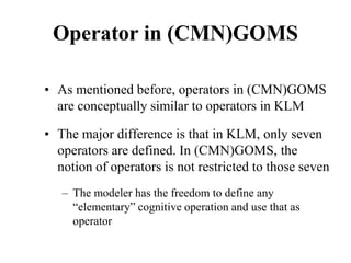 Operator in (CMN)GOMS
• As mentioned before, operators in (CMN)GOMS
are conceptually similar to operators in KLM
• The major difference is that in KLM, only seven
operators are defined. In (CMN)GOMS, the
notion of operators is not restricted to those seven
– The modeler has the freedom to define any
“elementary” cognitive operation and use that as
operator
 