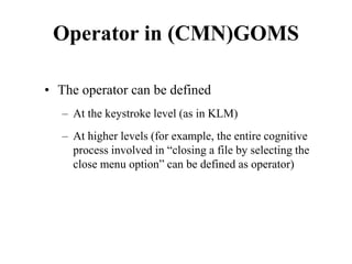 Operator in (CMN)GOMS
• The operator can be defined
– At the keystroke level (as in KLM)
– At higher levels (for example, the entire cognitive
process involved in “closing a file by selecting the
close menu option” can be defined as operator)
 