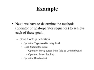 Example
• Next, we have to determine the methods
(operator or goal-operator sequence) to achieve
each of these goals
– Goal: Lookup definition
• Operator: Type word in entry field
• Goal: Submit the word
– Operator: Move cursor from field to Lookup button
– Operator: Select Lookup
• Operator: Read output
 