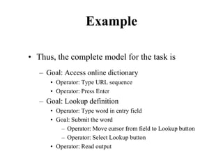 Example
• Thus, the complete model for the task is
– Goal: Access online dictionary
• Operator: Type URL sequence
• Operator: Press Enter
– Goal: Lookup definition
• Operator: Type word in entry field
• Goal: Submit the word
– Operator: Move cursor from field to Lookup button
– Operator: Select Lookup button
• Operator: Read output
 
