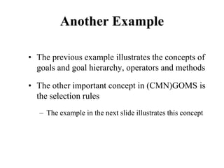 Another Example
• The previous example illustrates the concepts of
goals and goal hierarchy, operators and methods
• The other important concept in (CMN)GOMS is
the selection rules
– The example in the next slide illustrates this concept
 