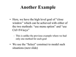 Another Example
• Here, we have the high level goal of “close
window” which can be achieved with either of
the two methods: “use menu option” and “use
Ctrl+F4 keys”
– This is unlike the previous example where we had
only one method for each goal
• We use the “Select” construct to model such
situations (next slide)
 