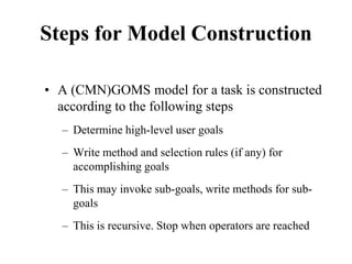 Steps for Model Construction
• A (CMN)GOMS model for a task is constructed
according to the following steps
– Determine high-level user goals
– Write method and selection rules (if any) for
accomplishing goals
– This may invoke sub-goals, write methods for sub-
goals
– This is recursive. Stop when operators are reached
 