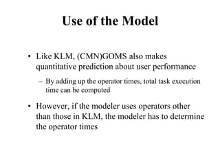 Use of the Model
• Like KLM, (CMN)GOMS also makes
quantitative prediction about user performance
– By adding up the operator times, total task execution
time can be computed
• However, if the modeler uses operators other
than those in KLM, the modeler has to determine
the operator times
 