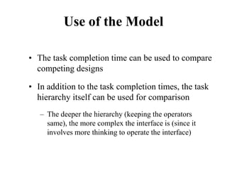 Use of the Model
• The task completion time can be used to compare
competing designs
• In addition to the task completion times, the task
hierarchy itself can be used for comparison
– The deeper the hierarchy (keeping the operators
same), the more complex the interface is (since it
involves more thinking to operate the interface)
 