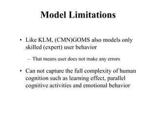 Model Limitations
• Like KLM, (CMN)GOMS also models only
skilled (expert) user behavior
– That means user does not make any errors
• Can not capture the full complexity of human
cognition such as learning effect, parallel
cognitive activities and emotional behavior
 