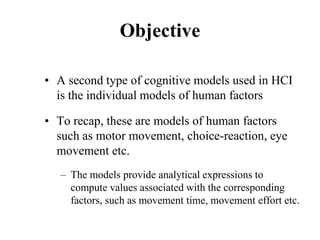 Objective
• A second type of cognitive models used in HCI
is the individual models of human factors
• To recap, these are models of human factors
such as motor movement, choice-reaction, eye
movement etc.
– The models provide analytical expressions to
compute values associated with the corresponding
factors, such as movement time, movement effort etc.
 