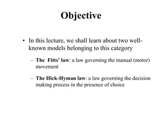 Objective
• In this lecture, we shall learn about two well-
known models belonging to this category
– The Fitts’ law: a law governing the manual (motor)
movement
– The Hick-Hyman law: a law governing the decision
making process in the presence of choice
 